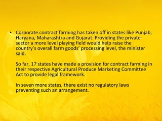 Corporate contract farming has taken off in states like Punjab, Haryana, Maharashtra and Gujarat. Providing the private sector a more level playing field would help raise the country’s overall farm goods’ processing level, the minister said.  So far, 17 states have made a provision for contract farming in their respective Agricultural Produce Marketing Committee Act to provide legal framework.  In seven more states, there exist no regulatory laws preventing such an arrangement.  