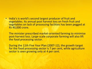 India’s is world’s second largest producer of fruit and vegetables. Its annual post harvest loss on fresh fruit and vegetables on lack of processing facilities has been pegged at Rs 40,000 crore.  The minister prescribed market-oriented farming to minimise post-harvest loss. Large-scale corporate farming will also lift the food processing sector.  During the 11th Five Year Plan (2007-12), the growth target for the food processing sector is 7 per cent, while agriculture sector is seen growing only at 4 per cent.  