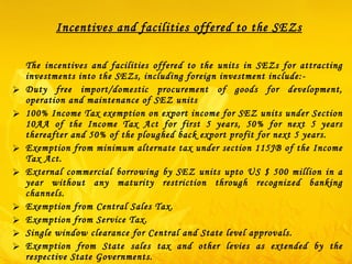Incentives and facilities offered to the SEZs The incentives and facilities offered to the units in SEZs for attracting investments into the SEZs, including foreign investment include:-  Duty free import/domestic procurement of goods for development, operation and maintenance of SEZ units 100% Income Tax exemption on export income for SEZ units under Section 10AA of the Income Tax Act for first 5 years, 50% for next 5 years thereafter and 50% of the ploughed back export profit for next 5 years. Exemption from minimum alternate tax under section 115JB of the Income Tax Act. External commercial borrowing by SEZ units upto US $ 500 million in a year without any maturity restriction through recognized banking channels. Exemption from Central Sales Tax.  Exemption from Service Tax. Single window clearance for Central and State level approvals.  Exemption from State sales tax and other levies as extended by the respective State Governments.    