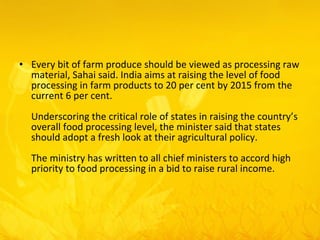 Every bit of farm produce should be viewed as processing raw material, Sahai said. India aims at raising the level of food processing in farm products to 20 per cent by 2015 from the current 6 per cent.  Underscoring the critical role of states in raising the country’s overall food processing level, the minister said that states should adopt a fresh look at their agricultural policy.  The ministry has written to all chief ministers to accord high priority to food processing in a bid to raise rural income.  