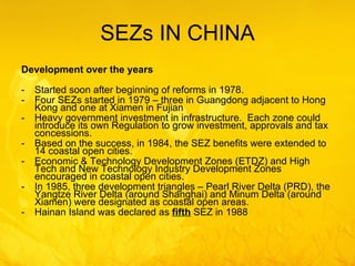 SEZs IN CHINA Development over the years Started soon after beginning of reforms in 1978. Four SEZs started in 1979 – three in Guangdong adjacent to Hong Kong and one at Xiamen in Fujian  Heavy government investment in infrastructure.  Each zone could introduce its own Regulation to grow investment, approvals and tax concessions. Based on the success, in 1984, the SEZ benefits were extended to 14 coastal open cities. Economic & Technology Development Zones (ETDZ) and High Tech and New Technology Industry Development Zones encouraged in coastal open cities. In 1985, three development triangles – Pearl River Delta (PRD), the Yangtze River Delta (around Shanghai) and Minum Delta (around Xiamen) were designated as coastal open areas. Hainan Island was declared as  fifth  SEZ in 1988 
