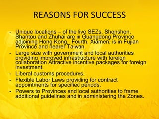 REASONS FOR SUCCESS Unique locations – of the five SEZs, Shenshen, Shantou and Zhuhai are in Guangdong Province adjoining Hong Kong.  Fourth, Xiamen, is in Fujian Province and nearer Taiwan. Large size with government and local authorities providing improved infrastructure with foreign collaboration Attractive incentive packages for foreign investment. Liberal customs procedures. Flexible Labor Laws providing for contract appointments for specified periods. Powers to Provinces and local authorities to frame additional guidelines and in administering the Zones. 