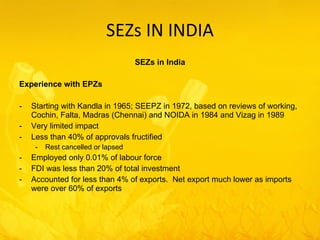 SEZs IN INDIA SEZs in India Experience with EPZs Starting with Kandla in 1965; SEEPZ in 1972, based on reviews of working, Cochin, Falta, Madras (Chennai) and NOIDA in 1984 and Vizag in 1989 Very limited impact Less than 40% of approvals fructified Rest cancelled or lapsed Employed only 0.01% of labour force FDI was less than 20% of total investment Accounted for less than 4% of exports.  Net export much lower as imports were over 60% of exports 