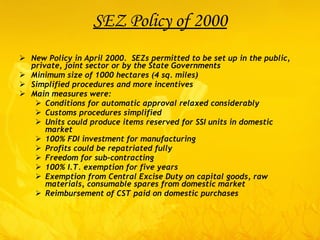 SEZ Policy of 2000 New Policy in April 2000.  SEZs permitted to be set up in the public, private, joint sector or by the State Governments Minimum size of 1000 hectares (4 sq. miles) Simplified procedures and more incentives Main measures were: Conditions for automatic approval relaxed considerably Customs procedures simplified Units could produce items reserved for SSI units in domestic market 100% FDI investment for manufacturing Profits could be repatriated fully Freedom for sub-contracting 100% I.T. exemption for five years Exemption from Central Excise Duty on capital goods, raw materials, consumable spares from domestic market Reimbursement of CST paid on domestic purchases 