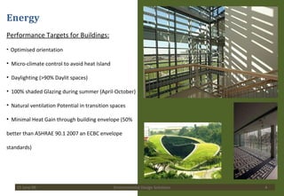 Energy Performance Targets for Buildings: Optimised orientation Micro-climate control to avoid heat Island Daylighting (>90% Daylit spaces) 100% shaded Glazing during summer (April-October) Natural ventilation Potential in transition spaces  Minimal Heat Gain through building envelope (50% better than ASHRAE 90.1 2007 an ECBC envelope standards) 15 June 09 Environmental Design Solutions 