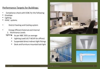 Performance Targets for Buildings: Compliance check with ECBC for the following:  Envelope Lighting HVAC  systems District heating and Cooling system Energy Efficient External and Internal lighting 15 June 09 Environmental Design Solutions 1.  Illuminance Levels  As per NBC 350 Lux average Lighting Load (<0.7 W/sft for offices) Suspended direct indirect light fittings Desk and furniture mounted task light 