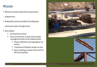 Waste Minimise waste production by awareness  programmes Dedicated, easily accessible and adequate  communal waste storage areas  Zero Waste During Construction Post construction, Construction waste management plan to be implemented Waste collection and segregation at source Treatment of Organic waste on-site Rest including e-waste to be sent for off-site recycling  15 June 09 Environmental Design Solutions 