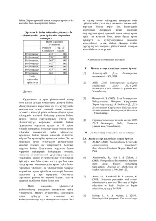 байна. Харин ерөнхий шинж чанарын хүчин зүйл
хамгийн бага хамааралтай байна.
Хүснэгт 6. Нийт одоогийн гүйцэтгэл ба
гүйцэтгэлийн хүчин зүйлсийн хоорондын
хамаарал
Нийт одоогийн
гүйцэтгэл
Pearson
Correlation
Sig. (2-
tailed)
Performance1 .243** .000
Performance2 .376** .000
Performance3 .363** .000
Performance4 .442** .000
Performance5 .480** .000
Performance6 .453** .000
Performance7 .463** .000
Нийт
одоогийн
гүйцэтгэл
1
Дүгнэлт
Судалгааны үр дүнд үйлчилгээний чанар
олон улсын дундаж хэмжээнээс доогуур байна.
Мөн судалгаанд хамрагдсан их, дээд сургуулийн
оюутнуудын хувьд ерөнхий шинж чанарыг
үнэлэхдээ ялгаагүй үнэлсэн бөгөөд, бусад хүчин
зүйлүүдийг ялгаатай байдлаар үнэлсэн байна.
Үүнээс үзэхэд сургуулиудын хүргэж буй
үйлчилгээнүүд хоорондоо ялгаатай байна.
Судалгааны асуулгын хуудас нь 10 хүчин
зүйлийг илэрхийлж боловсруулсан бөгөөд хүчин
зүйлсийн шинжилгээг хийж гүйцэтгэхэд
чухалчлах байдал болон одоогийн гүйцэтгэл
хоёр нь 7-н хүчин зүйлд хуваагдаж байна. Энэ нь
орхигдсон хүчин зүйлүүдээр үйлчилгээний
чанарыг хэмжих нь тохиромжгүй болохыг
харуулж байна. Судалгааны асуулгын болон
түүврийн найдвартай байдлуудыг тооцож,
статистик ач холбогдолтой үр дүнгүүд гарсан нь
судалгааны ажлын ач холбогдолыг нэмэгдүүлж
буй хэрэг юм. Мөн чухал нэг үр дүн бол олон
улсад хүлээн зөвшөөрөгдсөн хүчин зүйл болох
сургалтын үйлчилгээ нь үйлчилгээний чанарыг
илэрхийлэх хүчин зүйл болж чаддаггүй болохыг
судалганы ү дүн харууллаа. Оюутнууд
сургалтын үйлчилгээг өөрөөр хүртэж, хүлээж
авдагтай холбоотой байж болох юм.
Нийт одоогийн гүйцэтгэлтэй
холбоотойгоор хамаарлын шинжилгээг хийж
гүйцэтгэсэн. Ийнхүү гүйцэтгэхэд сонгогдсон
хүчин зүйлүүд нь статистик ач
холбогдолтойгоор эерэг хамааралтай гарсан. Энэ
нь эдгээр хүчин зүйлүүдээс хамаарсан нийт
гүйцэтгэлийн үнэлгээнд нөлөөлөх нөлөөллийг
харуулж байгаа хэрэг юм. Бүлгүүдийн
хоорондын дундажын ялгааг шалгахад
оюутнуудын хувьд ерөнхий шинж чанар хүчин
зүйл нь ялгаатай биш, харин бусад хүчин
зүйлсүүд нь сургуулиудаасаа хамааран
ялгаатайгаар үнэлж байна. Өөрөөр хэлбэл
сургуулиудын хооронд үйлчилгээний чанарын
ялгаа байгаа гэсэн үг юм.
Ашигласан материалын жагсаалт:
I. Монгол хэлээр хэвлэгдсэн зохиол бүтээл
[1] Алтангэрэл.Б Дээд боловсролын
менежмент. –УБ, 2014.
[2] 2015). Дээд боловсролын салбарын
статистик мэдээ 2014-2015.
Боловсрол, Соёл, Шинжлэх ухааны яам,
Улаанбаатар.
[3] Мөнхдалай, З. (2002). Дээд Боловсролын
Байгууллагын Чанарын Удирдлагын
Зарим Асуудлууд. А. Батбилэг-Д, Дээд
Боловсролын Сургалтын Байгууллагын
Менежментийг Боловсронгуй Болгох нь
. Улаанбаатар .
[4] Суралцагчдын мэргэжлийн чиглэл 2014-
2015. Боловсрол, Соёл, Шинжлэх
ухааны яам, Улаанбаатар.
II. Гадаадхэлээр хэвлэгдсэн зохиол бүтээл
2.1. Англи хэлээр хэвлэгдсэн зохиол бүтээл
[5] ACBSP. (2011). Standards and Criteria for
Demonstrating Excellence:
Baccalareate/Graduate Degree . OverLand
Park .
[6] Arambewela, R., Hall, J. & Zuhair, S.
(2005). Postgraduate InternationalStudents
from Asia: Factors Influencing
Satisfaction. Journal of Marketing for
higher education, 35(8), 105-127.
[7] Arena, M., Arnaboldi, M & Azzone, G.
(2013). Students perception and central
administrative services: The case of higher
education in Italy. Studies in higher
education, хуудсд. 941-959.
[8] Helsop, L. A. & Nadeau, J. (2010).
Branding MBA programs: The use oftarget
 