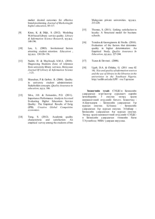 market desired outcomes for effective
brand positioning. Journal of Marketing for
higher education, 85-117.
[9] Kiran, K. & Diljit, S. (2012). Modeling
Web based Library service quality. Library
& Information Science Research, хуудсд.
148-196.
[10] Lau, L. (2003). Institutional factors
attenting student retention. Education ,
хуудсд. 124:126-136.
[11] Nadiri, H. & Mayboudi, S.M.A. (2010).
Diagnosing Students Zone of tolerance
from university library services. Malaysian
Journal Of Library & Information Science
, 1-21.
[12] Shanahan, P & Gerber, R. (2004). Quality
in universty student administration:
Stakeholder concepts. Quality Assurance in
education, хууд. 166.
[13] Silva, J.H. & Fernandes, P.O. (2011).
Importance Performance Analysis As a tool
Evaluating Higher Education Service
Quality: The Empirical Results of Estig
(IPB). Creative Global Competitive
economies.
[14] Tang, S. (2012). Academis quality
characteristic and satisfaction: An
empirical survey among the students oftwo
Malaysian private universities. хуудсд.
213-228.
[15] Thomas, S. (2011). Linking satisfaction to
loyalty: A Structural model for business
schools.
[16] Tsindou & Georogiannis & Fitsilis. (2010).
Evaluation of the factors that determine
quality in higher determination: An
Empirical Study. Quality Assurance In
Education, хуудсд. 227-244.
[17] Tuzun & Devrani . (2008).
[18] Ugah, D.A. & Chilaka, G. (2011 оны 02
14). Size and quality ofinformation sources
and the use of library in the libraries in the
univeristies in the Southeast Nigeria.
http://unllib.unl.edu/LPP/ -ээс Гаргасан
Зохиогчийн тухай: СЭЗДС-н Бизнесийн
удирдлагын мэргэжлээр суралцагч өдрийн
хөтөлбөрийн 3 оюутан энэхүү эрдэм
шинжилгээний өгүүллийг бичлээ. Зохиогчид :
А.Цэрэндорж – Бизнесийн удирдлагын 5-р
курсын оюутан. Ц.Ананд – Бизнесийн
удирдлагын 4-р курсын оюутан. Э.Одбаяр –
Бизнесийн удирдлагын 4-р курсын оюутан.
Энэхүү эрдэм шинжилгээний өгүүллийг СЭЗДС-
н Бизнесийн удирдлагын тэнхмийн багш
Т.Ууганболд /МВА/ удирдан явууллаа.
 