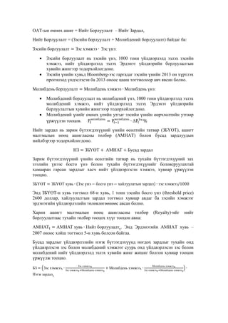 ОАТ-ын өмнөх ашиг = Нийт Борлуулалт – Нийт Зардал,
Нийт Борлуулалт = (Зэсийн борлуулалт + Молибдений борлуулалт) байдаг ба:
Зэсийн борлуулалт


Зэс хэмжээ Зэс үнэ:

Зэсийн борлуулалт нь зэсийн үнэ, 1000 тонн үйлдвэрлэлд эзлэх зэсийн
хэмжээ, нийт үйлдвэрлэлд эзлэх Эрдэнэт үйлдвэрийн борлуулалтын
хувийн жингээр тодорхойлогдоно.
Зэсийн үнийн хувьд Bloomberg-ээс гаргадаг зэсийн үнийн 2013 он хүртлэх
прогнозод үндэслэсэн ба 2013 оноос цааш тогтмолоор авч явсан болно.



Молибдень борлуулалт


Молибдень хэмжээ Молибдень үнэ:

Молибдений борлуулалт нь молибдений үнэ, 1000 тонн үйлдвэрлэлд эзлэх
молибдений хэмжээ, нийт үйлдвэрлэлд эзлэх Эрдэнэт үйлдвэрийн
борлуулалтын хувийн жингэээр тодорхойлогдоно.
Молибдений үнийг өмнөх үеийн утгыг зэсийн үнийн өөрчлөлтийн утгаар
молибдень
молибдень
Зэс
үржүүлэн тооцов.



Нийт зардал нь зарим бүтээгдэхүүний үнийн өсөлтийн татвар (ЗБҮӨТ), ашигт
малтмалын нөөц ашигласны төлбөр (АМНАТ) болон бусад зардлуудын
нийлбэрээр тодорхойлогдоно.
НЗ

ЗБҮӨТ

АМНАТ

Бусад зардал

Зарим бүтээгдэхүүний үнийн өсөлтийн татвар нь тухайн бүтээгдэхүүний зах
зээлийн үнээс босго үнэ болон тухайн бүтээгдэхүүнийг боловсруулахтай
хамааран гарсан зардлыг хасч нийт үйлдвэрлэсэн хэмжээ, хувиар үржүүлэн
тооцно.
ЗБҮӨТ

ЗБҮӨТ хувь

Зэс үнэ

босго үнэ

хайлуулатын зардал

зэс хэмжээ

Энд ЗБҮӨТ-н хувь тогтмол 68-н хувь, 1 тонн зэсийн босго үнэ (threshold price)
2600 доллар, хайлуулалтын зардал тогтмол хувиар авдаг ба зэсийн хэмжээг
эрдэнэтийн үйлдвэрлэлийн төлөвлөгөөнөөс авсан болно.
Харин ашигт малтмалын нөөц ашигласны төлбөр
борлуулалтаас тухайн төлбөр тооцох хүүг тооцон авна:

(Royalty)-ийг

нийт

АМНАТ
АМНАТ хувь Нийт борлуулалт . Энд Эрдэнэтийн АМНАТ хувь –
2007 оноос хойш тогтмол 5-н хувь болсон байгаа.
Бусад зардлыг үйлдвэрлэлийн нэгж бүтээгдэхүүнд ногдох зардлыг тухайн онд
үйлдвэрлэсэн зэс болон молибдений хэмжээг суурь онд үйлдвэрлэсэн зэс болон
молибдений нийт үйлдвэрлэлд эзлэх хувийн жинг жишиг болгон хувиар тооцон
үржүүлж тооцно.
БЗ

Зэс хэмжээ

Нэгж зардал

Зэс хэмжээ
Зэс хэмжээ

Молибдень хэмжээ

Молибдень хэмжээ

Молибдень хэмжээ
Зэс хэмжээ

Молибдень хэмжээ

 