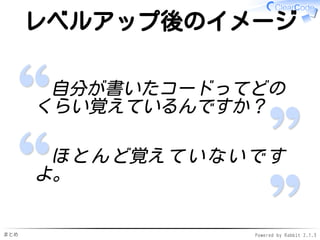 まとめ Powered by Rabbit 2.1.3
レベルアップ後のイメージ
自分が書いたコードってどの
くらい覚えているんですか？
ほとんど覚えていないです
よ。
 