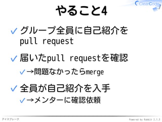 アイスブレーク Powered by Rabbit 2.1.3
やること4
隣りの人に自己紹介を
pull request
✓
届いたpull requestを確認
→問題なかったらmerge✓
✓
グループ全員が
誰か他の人の自己紹介を入手
→メンターに確認依頼✓
✓
 