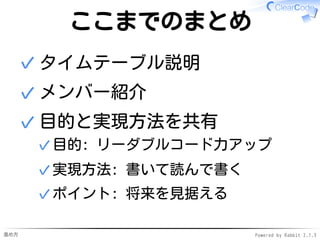進め方 Powered by Rabbit 2.1.3
本から学ぶ
既存のテクニックの習得
本から学ぶ ←各自やって✓
野生のコードを読む→
リーダブルコードを発見→
吸収
✓
1.
新規にテクニックを発明
リーダブルでないコードを発見→
改善案を発明
✓
2.
 