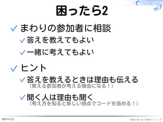 練習の仕方 Powered by Rabbit 2.1.3
困ったら2
まわりの参加者に相談
答えを教えてもよい
✓
一緒に考えてもよい
✓
✓
ヒント
答えを教えるときは理由も伝える
（教える参加者が考える機会になる！）
✓
聞く人は理由も聞く
（考え方を知ると新しい視点でコードを読める！）
✓
✓
 
