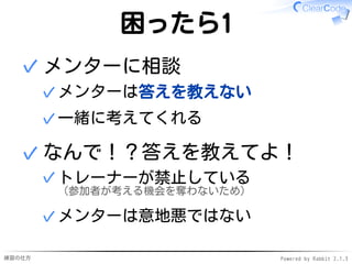 練習の仕方 Powered by Rabbit 2.1.3
困ったら1
メンターに相談
メンターは答えを教えない
✓
一緒に考えてくれる
✓
✓
なんで！？答えを教えてよ！
トレーナーが禁止している
（参加者が考える機会を奪わないため）
✓
メンターは意地悪ではない
✓
✓
 