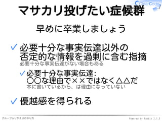 グループふりかえりのやり方 Powered by Rabbit 2.1.3
マサカリ投げたい症候群
早めに卒業しましょう
必要十分な事実伝達以外の
否定的な情報を過剰に含む指摘
必要十分な事実伝達がない場合もある
必要十分な事実伝達:
○○な理由で××ではなく△△だ
本に書いているから、は理由になっていない
✓
✓
優越感を得られる✓
 
