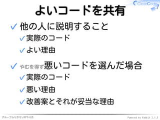 グループふりかえりのやり方 Powered by Rabbit 2.1.3
よいコードを共有
他の人に説明すること
実際のコード✓
よい理由✓
✓
やむを得ず悪いコードを選んだ場合
実際のコード✓
悪い理由✓
改善案とそれが妥当な理由✓
✓
 