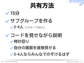 グループふりかえりのやり方 Powered by Rabbit 2.1.3
共有方法
15分✓
サブグループを作る
3-4人（Cグループは5人）✓
✓
コードを見せながら説明
時計回り✓
自分の画面を直接見せる✓
3-4人ならみんなでのぞけるはず✓
✓
 