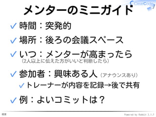 概要 Powered by Rabbit 2.1.7
メンターのミニガイド
時間：突発的✓
場所：後ろの会議スペース✓
いつ：メンターが高まったら
（2人以上に伝えた方がいいと判断したら）
✓
参加者：興味ある人（アナウンスあり）
トレーナーが内容を記録→後で共有✓
✓
例：よいコミットは？✓
 