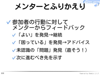 概要 Powered by Rabbit 2.1.7
メンターとふりかえり
参加者の行動に対して
メンターからフィードバック
「よい」を発見→継続✓
「困っている」を発見→アドバイス✓
未認識の「問題」発見（直そう！）✓
次に進むべき先を示す✓
✓
 