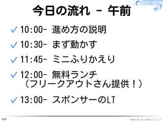 概要 Powered by Rabbit 2.1.7
今日の流れ - 午前
10:00- 進め方の説明✓
10:30- まず動かす✓
11:45- ミニふりかえり✓
12:00- 無料ランチ
（フリークアウトさん提供！）
✓
13:00- スポンサーのLT✓
 