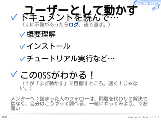 概要 Powered by Rabbit 2.1.7
ユーザーとして動かす
ドキュメントを読んで…
（↓に不備があったらログ。後で直す。）
概要理解✓
インストール✓
チュートリアル実行など…✓
✓
このOSSがわかる！
（↑が「まず動かす」で目指すところ。速く！じゃな
い。）
✓
メンターへ：詰まった人のフォローは、問題を代わりに解決で
はなく、自分はこうやって調べる、一緒にやってみよう、でお
願い
 