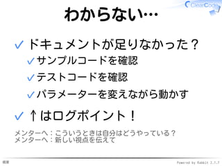 概要 Powered by Rabbit 2.1.7
わからない…
ドキュメントが足りなかった？
サンプルコードを確認✓
テストコードを確認✓
パラメーターを変えながら動かす✓
✓
↑はログポイント！✓
メンターへ：こういうときは自分はどうやっている？
メンターへ：新しい視点を伝えて
 