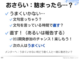概要 Powered by Rabbit 2.1.7
おさらい：詰まったら…？
うまくいかない…
文句言っちゃう？✓
文句を言っている時間で直す？✓
✓
直す！（あるいは報告する）
OSS開発参加のチャンス！楽しもう！✓
次の人はうまくいく✓
✓
メンターへ：うまくいかない時どう動く人と一緒に働きたい？
 