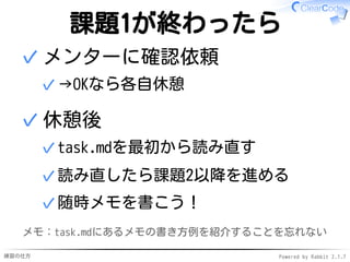 練習の仕方 Powered by Rabbit 2.1.7
課題1が終わったら
メンターに確認依頼
→OKなら各自休憩✓
✓
休憩後
task.mdを最初から読み直す✓
読み直したら課題2以降を進める✓
随時メモを書こう！✓
✓
メモ：task.mdにあるメモの書き方例を紹介することを忘れない
 
