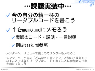 練習の仕方 Powered by Rabbit 2.1.7
…課題実装中…
今の自分の精一杯の
リーダブルコードを書こう
✓
↑をmemo.mdにメモろう
実際のコード・説明・一言説明✓
例はtask.md参照✓
✓
メンターへ：メビューで使うのでメンターもメモろう
メンターへ：たまに「どんなメモ書いた？」と聞いて課題をこ
なすことではなくリーダブルコードを書くことに参加者の注意
を向けてみよう
 