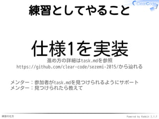 練習の仕方 Powered by Rabbit 2.1.7
練習としてやること
仕様1を実装進め方の詳細はtask.mdを参照
https://github.com/clear-code/sezemi-2015/から辿れる
メンター：参加者がtask.mdを見つけられるようにサポート
メンター：見つけられたら教えて
 