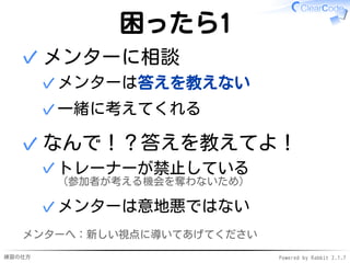 練習の仕方 Powered by Rabbit 2.1.7
困ったら1
メンターに相談
メンターは答えを教えない✓
一緒に考えてくれる✓
✓
なんで！？答えを教えてよ！
トレーナーが禁止している
（参加者が考える機会を奪わないため）
✓
メンターは意地悪ではない✓
✓
メンターへ：新しい視点に導いてあげてください
 