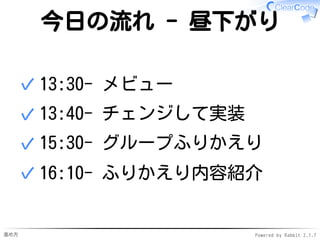 進め方 Powered by Rabbit 2.1.7
今日の流れ - 昼下がり
13:30- メビュー✓
13:40- チェンジして実装✓
15:30- グループふりかえり✓
16:10- ふりかえり内容紹介✓
 