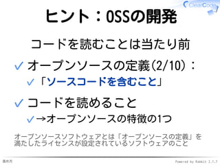 進め方 Powered by Rabbit 2.1.7
ヒント：OSSの開発
コードを読むことは当たり前
オープンソースの定義(2/10)：
「ソースコードを含むこと」✓
✓
コードを読めること
→オープンソースの特徴の1つ✓
✓
オープンソースソフトウェアとは「オープンソースの定義」を
満たしたライセンスが設定されているソフトウェアのこと
 