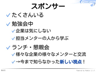 進め方 Powered by Rabbit 2.1.7
スポンサー
たくさんいる✓
勉強会中
企業は気にしない✓
担当メンターの人から学ぶ✓
✓
ランチ・懇親会
様々な企業の様々なメンターと交流✓
→今まで知らなかった新しい視点！✓
✓
 