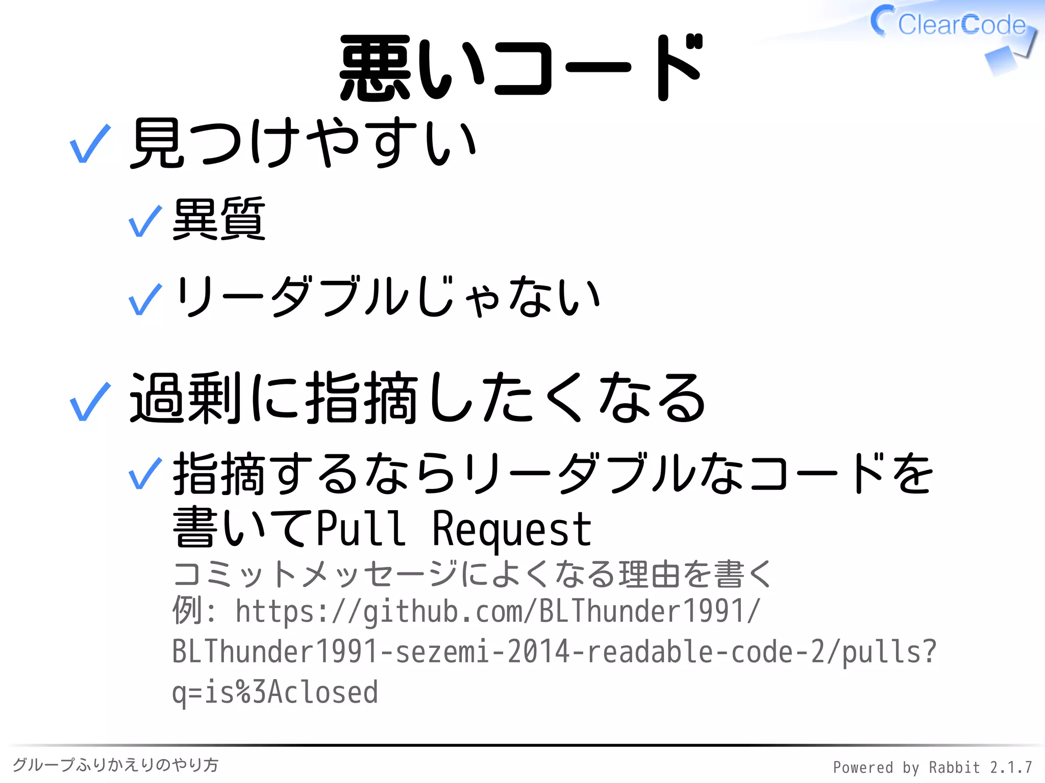 グループふりかえりのやり方 Powered by Rabbit 2.1.7
悪いコード
見つけやすい
異質✓
リーダブルじゃない✓
✓
過剰に指摘したくなる
指摘するならリーダブルなコードを
書いてPull Request
コミットメッセージによくなる理由を書く
例: https://github.com/BLThunder1991/
BLThunder1991-sezemi-2014-readable-code-2/pulls?
q=is%3Aclosed
✓
✓
 