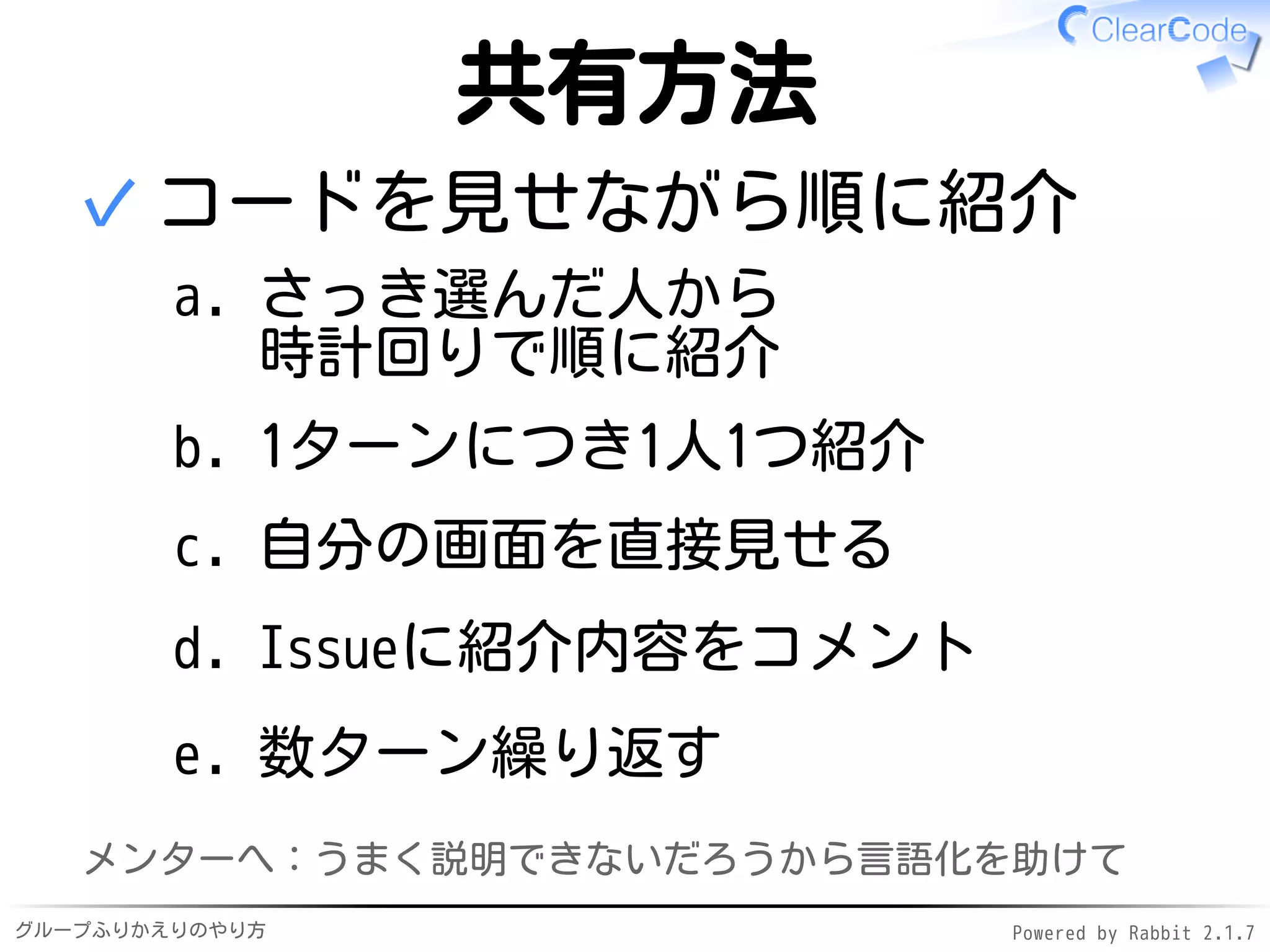 グループふりかえりのやり方 Powered by Rabbit 2.1.7
共有方法
コードを見せながら順に紹介
さっき選んだ人から
時計回りで順に紹介
a.
1ターンにつき1人1つ紹介b.
自分の画面を直接見せるc.
Issueに紹介内容をコメントd.
数ターン繰り返すe.
✓
メンターへ：うまく説明できないだろうから言語化を助けて
 