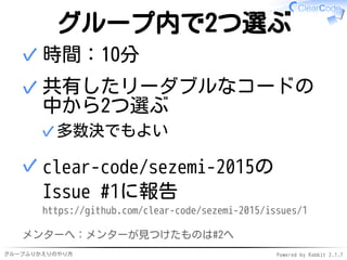 グループふりかえりのやり方 Powered by Rabbit 2.1.7
グループ内で2つ選ぶ
時間：10分✓
共有したリーダブルなコードの
中から2つ選ぶ
多数決でもよい✓
✓
clear-code/sezemi-2015の
Issue #1に報告
https://github.com/clear-code/sezemi-2015/issues/1
✓
メンターへ：メンターが見つけたものは#2へ
 