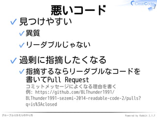 グループふりかえりのやり方 Powered by Rabbit 2.1.7
悪いコード
見つけやすい
異質✓
リーダブルじゃない✓
✓
過剰に指摘したくなる
指摘するならリーダブルなコードを
書いてPull Request
コミットメッセージによくなる理由を書く
例: https://github.com/BLThunder1991/
BLThunder1991-sezemi-2014-readable-code-2/pulls?
q=is%3Aclosed
✓
✓
 