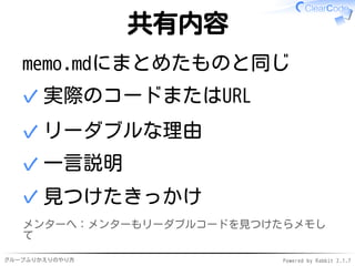 グループふりかえりのやり方 Powered by Rabbit 2.1.7
共有内容
memo.mdにまとめたものと同じ
実際のコードまたはURL✓
リーダブルな理由✓
一言説明✓
見つけたきっかけ✓
メンターへ：メンターもリーダブルコードを見つけたらメモし
て
 