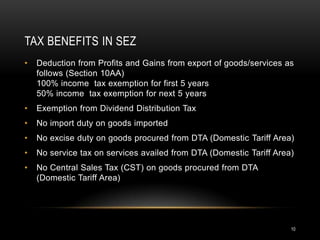 TAX BENEFITS IN SEZ
•   Deduction from Profits and Gains from export of goods/services as
    follows (Section 10AA)
    100% income tax exemption for first 5 years
    50% income tax exemption for next 5 years
•   Exemption from Dividend Distribution Tax
•   No import duty on goods imported
•   No excise duty on goods procured from DTA (Domestic Tariff Area)
•   No service tax on services availed from DTA (Domestic Tariff Area)
•   No Central Sales Tax (CST) on goods procured from DTA
    (Domestic Tariff Area)




                                                                     10
 