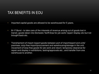 TAX BENEFITS IN EOU

•   Imported capital goods are allowed to be warehoused for 5 years.


•   B-17 Bond - to take care of the interests of revenue arising out of goods lost in
    transit, goods taken into Domestic Tariff Area for job work/ repair/ display etc but not
    brought back etc.


•   Transhipment of import /export goods between port of import/export and units'
    premises; duty-free import/procurement and warehousing/storage in the unit;
    movement of duty-free goods for job work and return; temporary clearance for
    repair and display in exhibitions, testing/approvals etc.; and transfer from one
    warehouse to another.




                                                                                          11
 