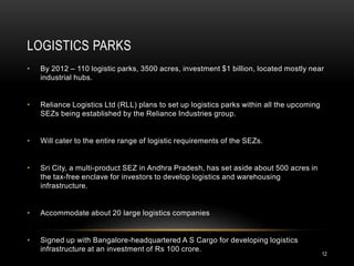 LOGISTICS PARKS
•   By 2012 – 110 logistic parks, 3500 acres, investment $1 billion, located mostly near
    industrial hubs.


•   Reliance Logistics Ltd (RLL) plans to set up logistics parks within all the upcoming
    SEZs being established by the Reliance Industries group.


•   Will cater to the entire range of logistic requirements of the SEZs.


•   Sri City, a multi-product SEZ in Andhra Pradesh, has set aside about 500 acres in
    the tax-free enclave for investors to develop logistics and warehousing
    infrastructure.


•   Accommodate about 20 large logistics companies


•   Signed up with Bangalore-headquartered A S Cargo for developing logistics
    infrastructure at an investment of Rs 100 crore.
                                                                                           12
 