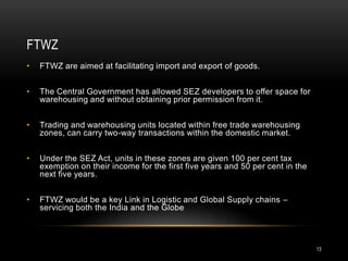 FTWZ
•   FTWZ are aimed at facilitating import and export of goods.


•   The Central Government has allowed SEZ developers to offer space for
    warehousing and without obtaining prior permission from it.


•   Trading and warehousing units located within free trade warehousing
    zones, can carry two-way transactions within the domestic market.


•   Under the SEZ Act, units in these zones are given 100 per cent tax
    exemption on their income for the first five years and 50 per cent in the
    next five years.


•   FTWZ would be a key Link in Logistic and Global Supply chains –
    servicing both the India and the Globe



                                                                                13
 