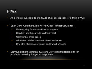 FTWZ
•   All benefits available to the SEZs shall be applicable to the FTWZs


•   Each Zone would provide ‘World Class’ Infrastructure for :
     •   Warehousing for various kinds of products
     •   Handling and Transportation Equipment
     •   Commercial office space
     •   All related utilities –telecom, power, water, etc
     •   One stop clearance of Import and Export of goods


•   Duty Deferment Benefits–Custom Duty deferment benefits for
    products requiring longer storage time



                                                                      14
 