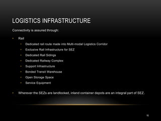 LOGISTICS INFRASTRUCTURE
Connectivity is assured through:

•   Rail
     •     Dedicated rail route made into Multi-modal Logistics Corridor
     •     Exclusive Rail Infrastructure for SEZ
     •     Dedicated Rail Sidings
     •     Dedicated Railway Complex
     •     Support Infrastructure
     •     Bonded Transit Warehouse
     •     Open Storage Space
     •     Service Equipment


•   Wherever the SEZs are landlocked, inland container depots are an integral part of SEZ .




                                                                                              16
 