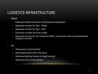 LOGISTICS INFRASTRUCTURE
•   Road
     •    Dedicated Road Corridors of International Standards
     •    Separate corridor for Sea – Road
     •    Separate corridor for Sea – Rail
     •    Exclusive corridor for truck routes
     •    Separate corridor for non-industrial traffic, primarily be intra-zone Multimodal
          Logistics Corridor


•   Air
     •    Temporary in-zone Airstrip
     •    Dedicated Airport within the Zone
     •    Additional lighting facility for Night landing
     •    Nearby Airport Enhancement




                                                                                             17
 