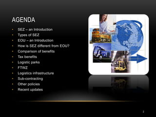 AGENDA
•   SEZ – an Introduction
•   Types of SEZ
•   EOU – an Introduction
•   How is SEZ different from EOU?
•   Comparison of benefits
•   Tax benefits
•   Logistic parks
•   FTWZ
•   Logistics infrastructure
•   Sub-contracting
•   Other policies
•   Recent updates




                                     2
 