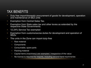 TAX BENEFITS
•   Duty free import/domestic procurement of goods for development, operation
    and maintenance of SEZ units
•   Exemption from Central Sales Tax.
•   Exemption from State sales tax and other levies as extended by the
    respective State Governments.
•   12.24% Service Tax exempted
•   Exemption from customs/excise duties for development and operation of
    SEZs.
•   The units in the Zone can import duty-free
     •   Raw material
     •   Components
     •   Consumable, spare parts
     •   Packing material
     •   Capital items (machinery) are exempted, irrespective of the value
     •   No license is required for imports, including second hand machineries



                                                                                 21
 