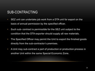 SUB-CONTRACTING
•   SEZ unit can undertake job work from a DTA unit for export on the
    basis of annual permission by the specified officer.

•   Such sub- contract is permissible for the SEZ unit subject to the
    condition that the DTA exporter should supply all raw materials.

•   The Specified Officer may permit the Unit to export the finished goods
    directly from the sub-contractor’s premises.

•   A Unit may sub-contract a part of production or production process in
    another Unit within the same Special Economic Zone.




                                                                            23
 